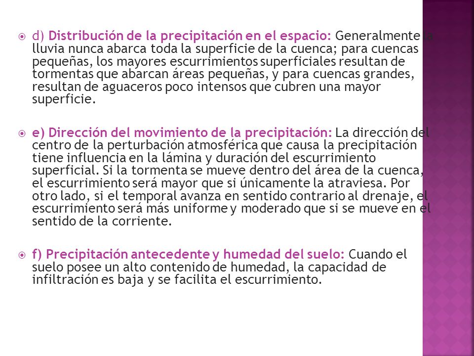 d) Distribución de la precipitación en el espacio: Generalmente la lluvia nunca abarca toda la superficie de la cuenca; para cuencas pequeñas, los mayores escurrimientos superficiales resultan de tormentas que abarcan áreas pequeñas, y para cuencas grandes, resultan de aguaceros poco intensos que cubren una mayor superficie.