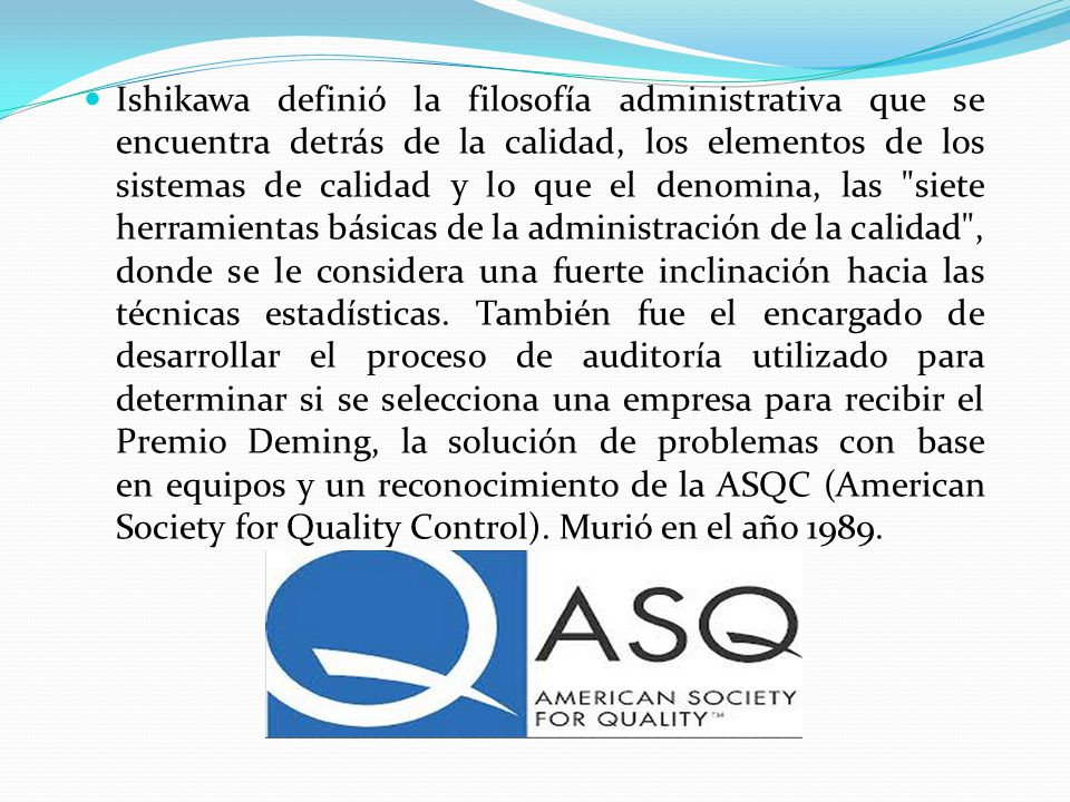 Ishikawa definió la filosofía administrativa que se encuentra detrás de la calidad, los elementos de los sistemas de calidad y lo que el denomina, las siete herramientas básicas de la administración de la calidad , donde se le considera una fuerte inclinación hacia las técnicas estadísticas.