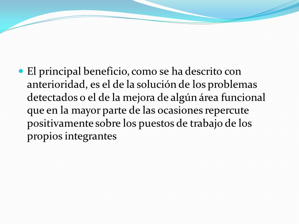 El principal beneficio, como se ha descrito con anterioridad, es el de la solución de los problemas detectados o el de la mejora de algún área funcional que en la mayor parte de las ocasiones repercute positivamente sobre los puestos de trabajo de los propios integrantes