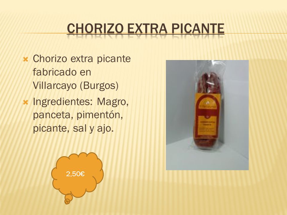 Chorizo extra picante Chorizo extra picante fabricado en Villarcayo (Burgos) Ingredientes: Magro, panceta, pimentón, picante, sal y ajo.