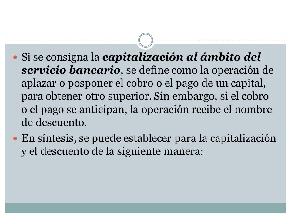Si se consigna la capitalización al ámbito del servicio bancario, se define como la operación de aplazar o posponer el cobro o el pago de un capital, para obtener otro superior. Sin embargo, si el cobro o el pago se anticipan, la operación recibe el nombre de descuento.