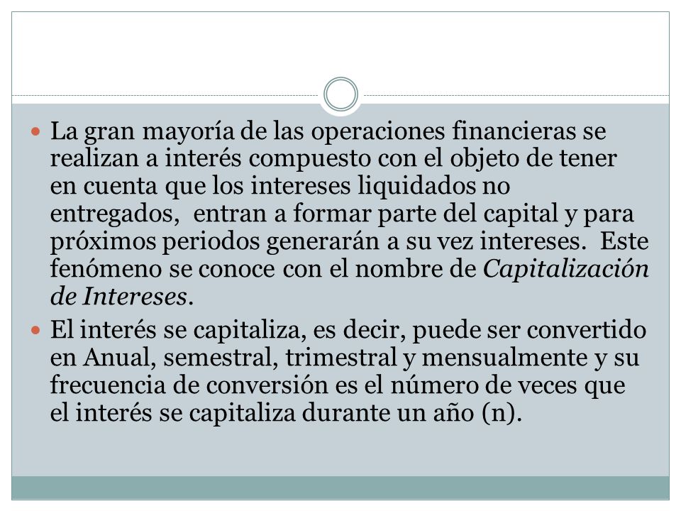 La gran mayoría de las operaciones financieras se realizan a interés compuesto con el objeto de tener en cuenta que los intereses liquidados no entregados, entran a formar parte del capital y para próximos periodos generarán a su vez intereses. Este fenómeno se conoce con el nombre de Capitalización de Intereses.