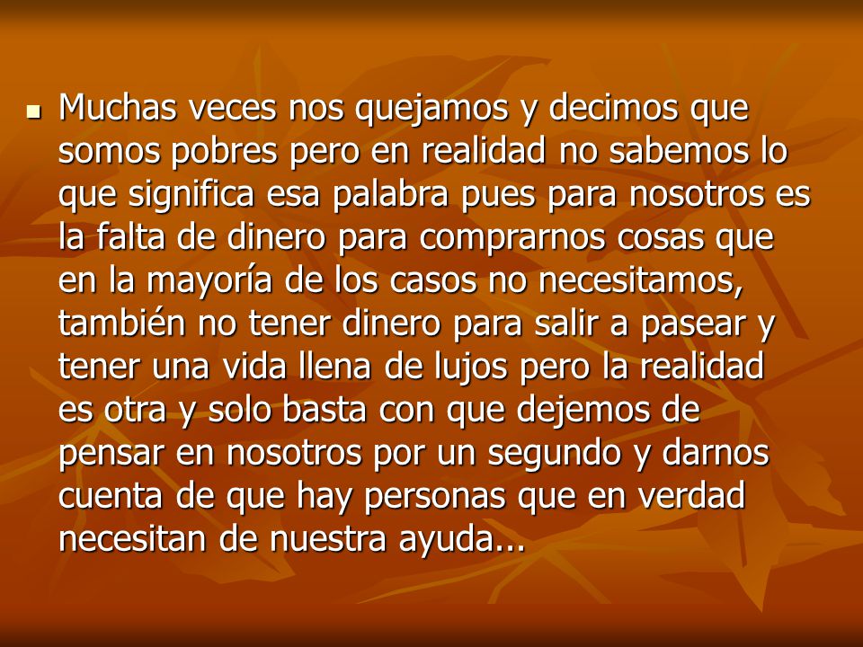 Muchas veces nos quejamos y decimos que somos pobres pero en realidad no sabemos lo que significa esa palabra pues para nosotros es la falta de dinero para comprarnos cosas que en la mayoría de los casos no necesitamos, también no tener dinero para salir a pasear y tener una vida llena de lujos pero la realidad es otra y solo basta con que dejemos de pensar en nosotros por un segundo y darnos cuenta de que hay personas que en verdad necesitan de nuestra ayuda...
