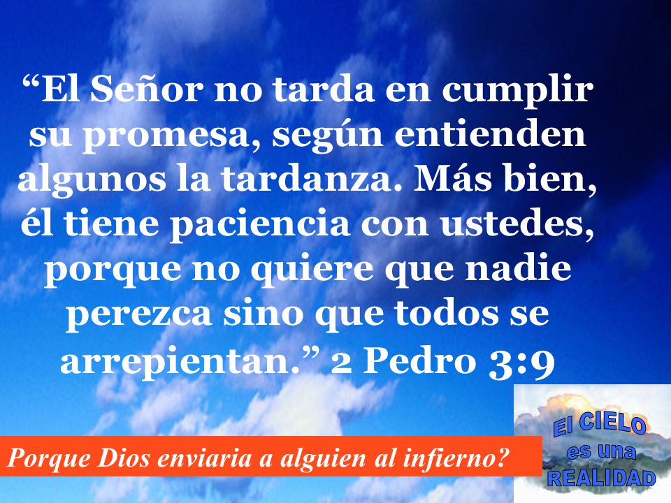 El Señor no tarda en cumplir su promesa, según entienden algunos la tardanza. Más bien, él tiene paciencia con ustedes, porque no quiere que nadie perezca sino que todos se arrepientan. 2 Pedro 3:9