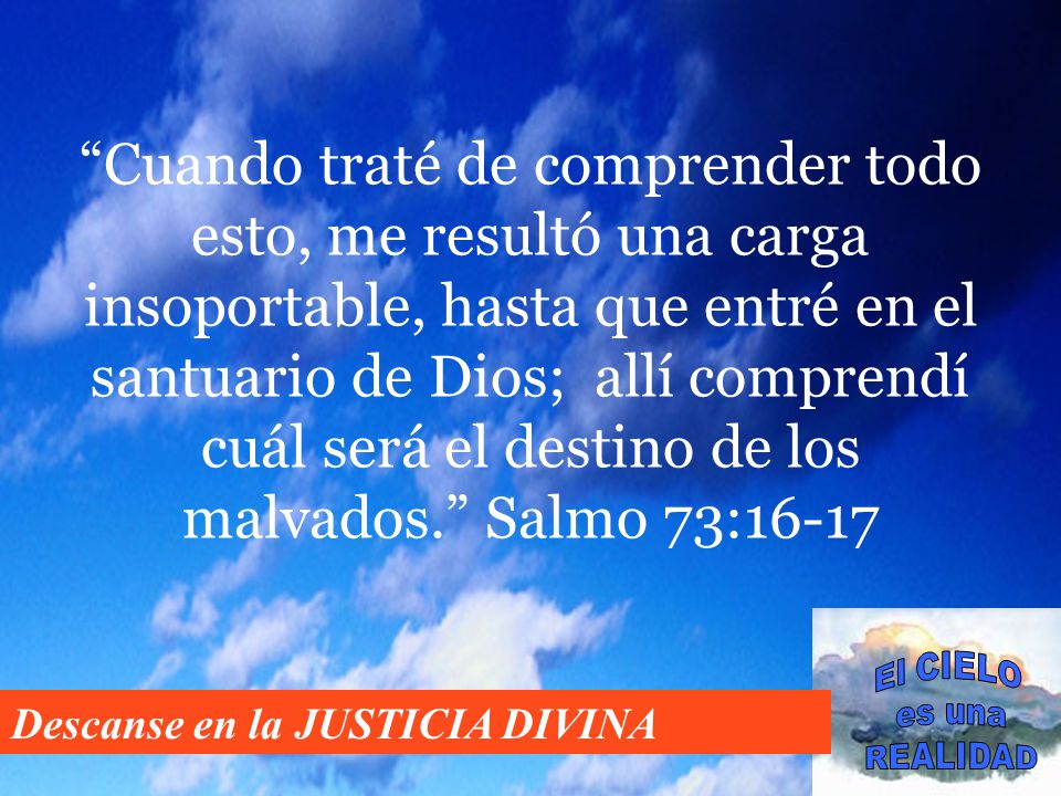Cuando traté de comprender todo esto, me resultó una carga insoportable, hasta que entré en el santuario de Dios; allí comprendí cuál será el destino de los malvados. Salmo 73:16-17