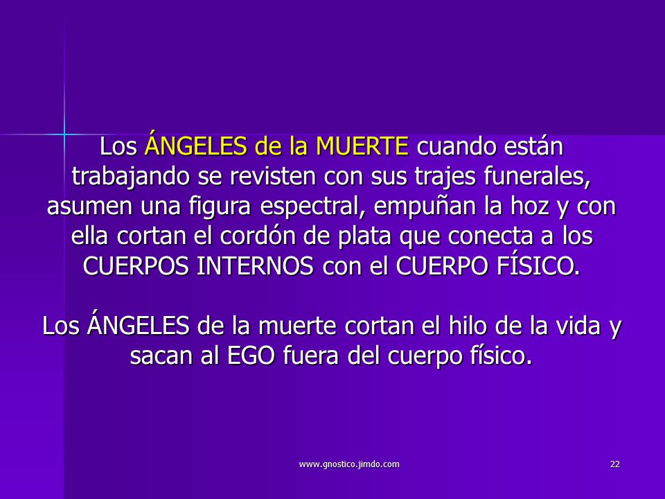 Los ÁNGELES de la MUERTE cuando están trabajando se revisten con sus trajes funerales, asumen una figura espectral, empuñan la hoz y con ella cortan el cordón de plata que conecta a los CUERPOS INTERNOS con el CUERPO FÍSICO. Los ÁNGELES de la muerte cortan el hilo de la vida y sacan al EGO fuera del cuerpo físico.