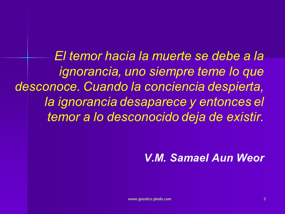 El temor hacia la muerte se debe a la ignorancia, uno siempre teme lo que desconoce. Cuando la conciencia despierta, la ignorancia desaparece y entonces el temor a lo desconocido deja de existir. V.M. Samael Aun Weor