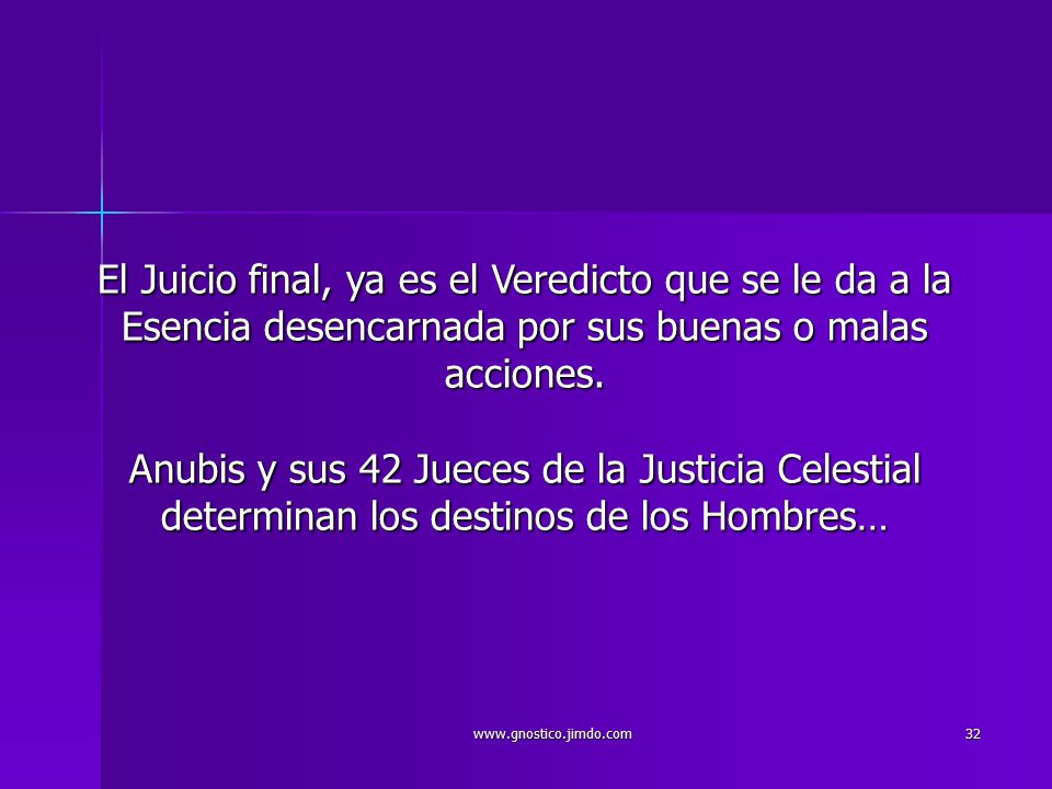 El Juicio final, ya es el Veredicto que se le da a la Esencia desencarnada por sus buenas o malas acciones. Anubis y sus 42 Jueces de la Justicia Celestial determinan los destinos de los Hombres…
