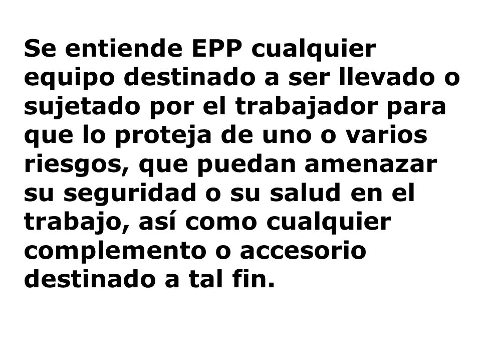 Se entiende EPP cualquier equipo destinado a ser llevado o sujetado por el trabajador para que lo proteja de uno o varios riesgos, que puedan amenazar su seguridad o su salud en el trabajo, así como cualquier complemento o accesorio destinado a tal fin.
