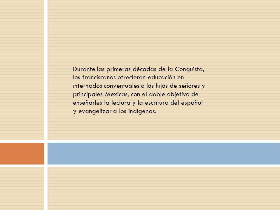 Durante las primeras décadas de la Conquista, los franciscanos ofrecieron educación en internados conventuales a los hijos de señores y principales Mexicas, con el doble objetivo de enseñarles la lectura y la escritura del español y evangelizar a los indígenas.