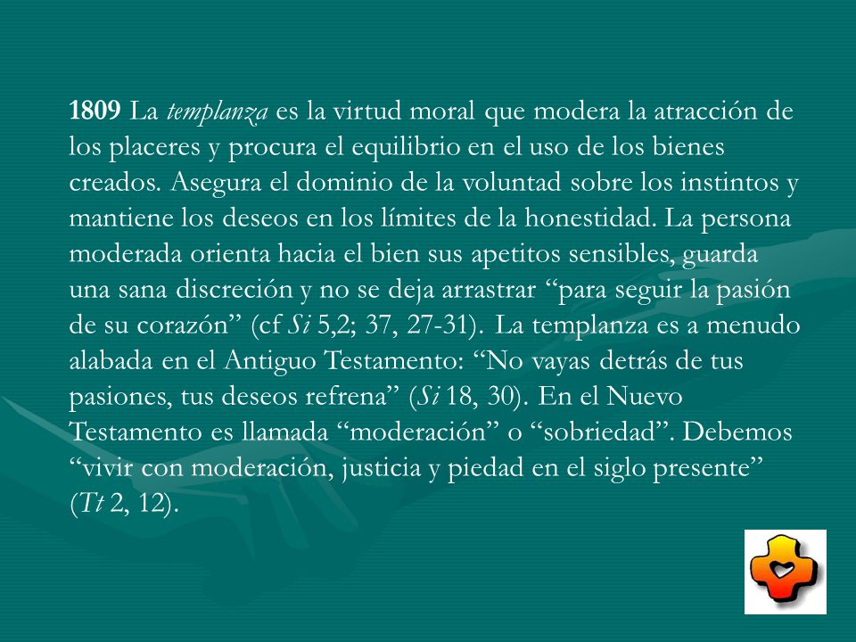 1809 La templanza es la virtud moral que modera la atracción de los placeres y procura el equilibrio en el uso de los bienes creados.