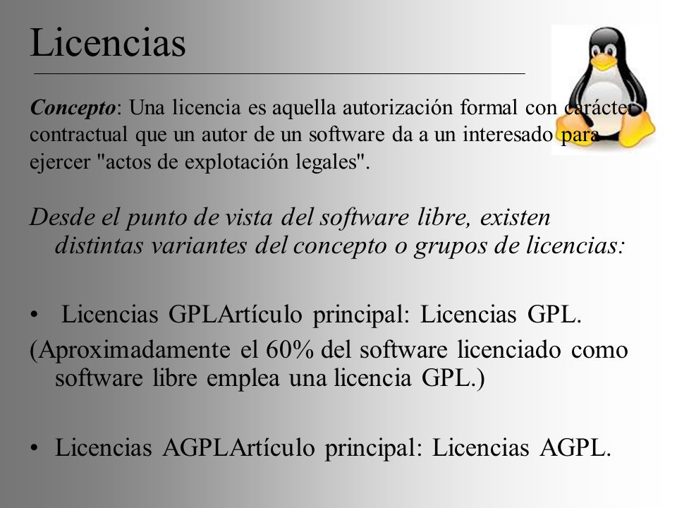 Licencias Concepto: Una licencia es aquella autorización formal con carácter contractual que un autor de un software da a un interesado para ejercer actos de explotación legales .