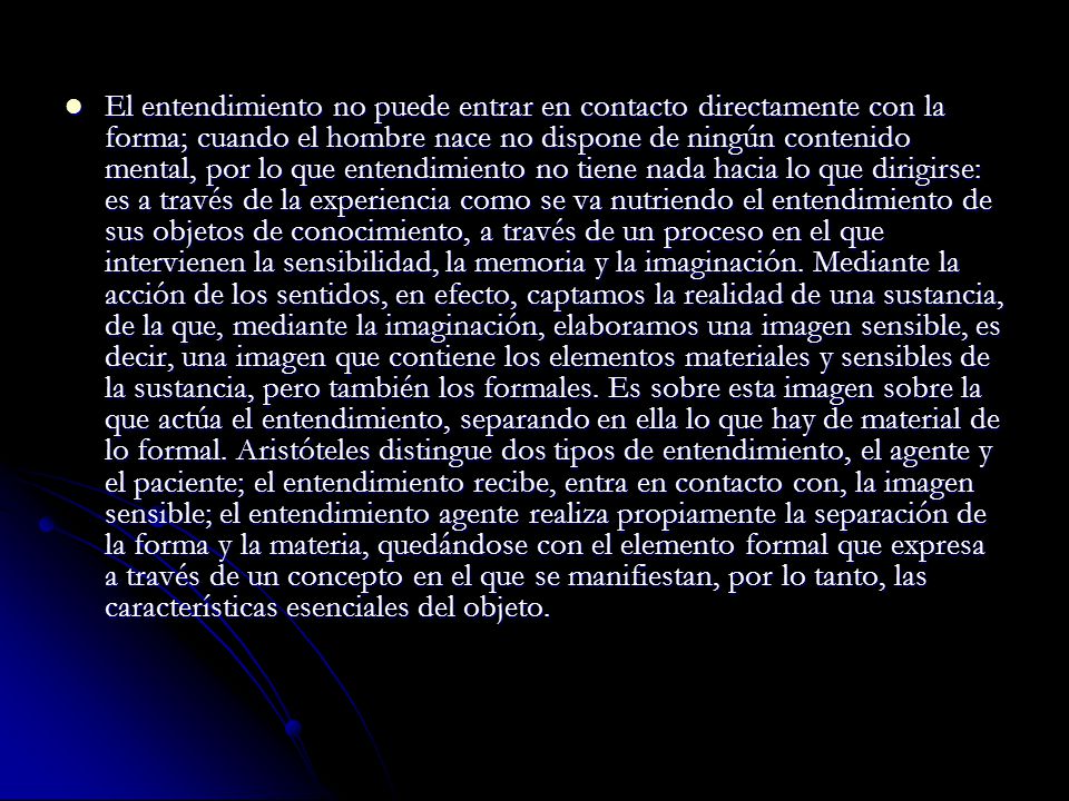El entendimiento no puede entrar en contacto directamente con la forma; cuando el hombre nace no dispone de ningún contenido mental, por lo que entendimiento no tiene nada hacia lo que dirigirse: es a través de la experiencia como se va nutriendo el entendimiento de sus objetos de conocimiento, a través de un proceso en el que intervienen la sensibilidad, la memoria y la imaginación.
