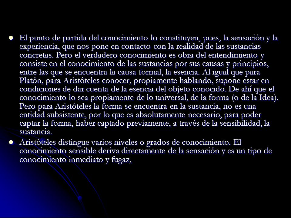 El punto de partida del conocimiento lo constituyen, pues, la sensación y la experiencia, que nos pone en contacto con la realidad de las sustancias concretas. Pero el verdadero conocimiento es obra del entendimiento y consiste en el conocimiento de las sustancias por sus causas y principios, entre las que se encuentra la causa formal, la esencia. Al igual que para Platón, para Aristóteles conocer, propiamente hablando, supone estar en condiciones de dar cuenta de la esencia del objeto conocido. De ahí que el conocimiento lo sea propiamente de lo universal, de la forma (o de la Idea). Pero para Aristóteles la forma se encuentra en la sustancia, no es una entidad subsistente, por lo que es absolutamente necesario, para poder captar la forma, haber captado previamente, a través de la sensibilidad, la sustancia.