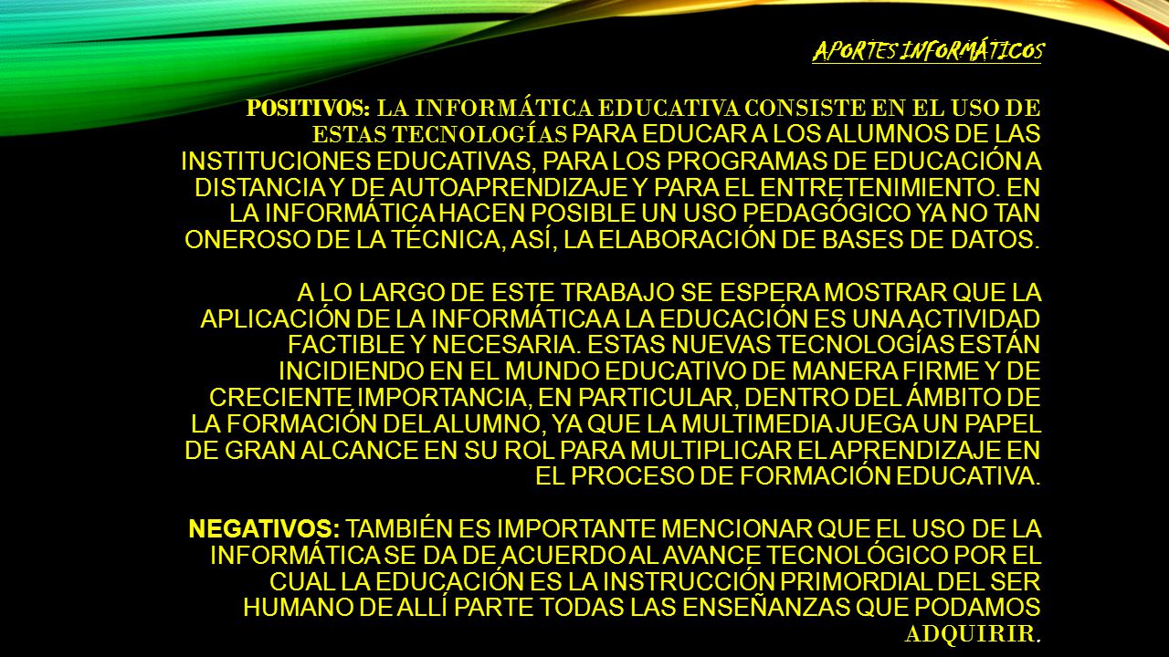 Aportes informáticos Positivos: La informática educativa consiste en el uso de estas tecnologías para educar a los alumnos de las instituciones educativas, para los programas de educación a distancia y de autoaprendizaje y para el entretenimiento.