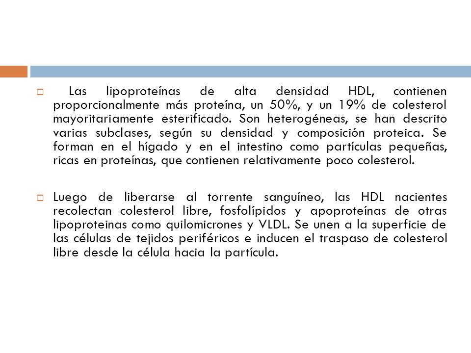 Las lipoproteínas de alta densidad HDL, contienen proporcionalmente más proteína, un 50%, y un 19% de colesterol mayoritariamente esterificado. Son heterogéneas, se han descrito varias subclases, según su densidad y composición proteica. Se forman en el hígado y en el intestino como partículas pequeñas, ricas en proteínas, que contienen relativamente poco colesterol.