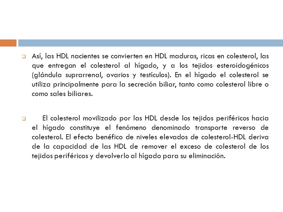 Así, las HDL nacientes se convierten en HDL maduras, ricas en colesterol, las que entregan el colesterol al hígado, y a los tejidos esteroidogénicos (glándula suprarrenal, ovarios y testículos). En el hígado el colesterol se utiliza principalmente para la secreción biliar, tanto como colesterol libre o como sales biliares.