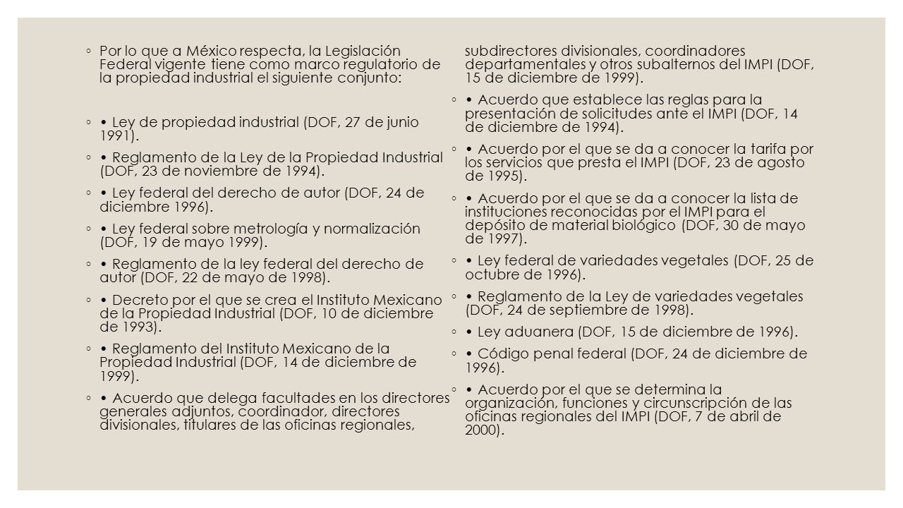 Por lo que a México respecta, la Legislación Federal vigente tiene como marco regulatorio de la propiedad industrial el siguiente conjunto: