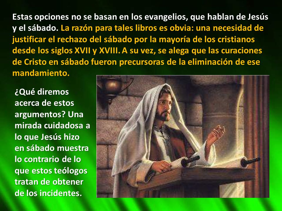Estas opciones no se basan en los evangelios, que hablan de Jesús y el sábado. La razón para tales libros es obvia: una necesidad de justificar el rechazo del sábado por la mayoría de los cristianos desde los siglos XVII y XVIII. A su vez, se alega que las curaciones de Cristo en sábado fueron precursoras de la eliminación de ese mandamiento.