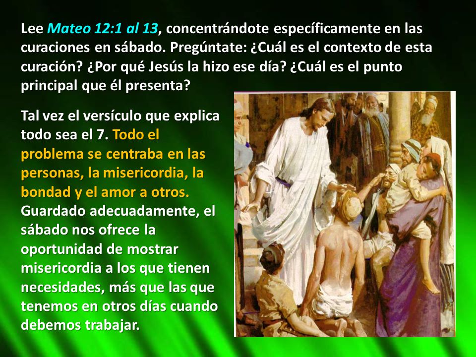 Lee Mateo 12:1 al 13, concentrándote específicamente en las curaciones en sábado. Pregúntate: ¿Cuál es el contexto de esta curación ¿Por qué Jesús la hizo ese día ¿Cuál es el punto principal que él presenta
