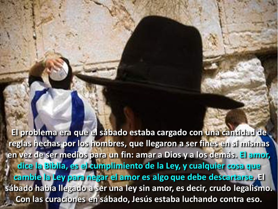 El problema era que el sábado estaba cargado con una cantidad de reglas hechas por los hombres, que llegaron a ser fines en sí mismas en vez de ser medios para un fin: amar a Dios y a los demás.