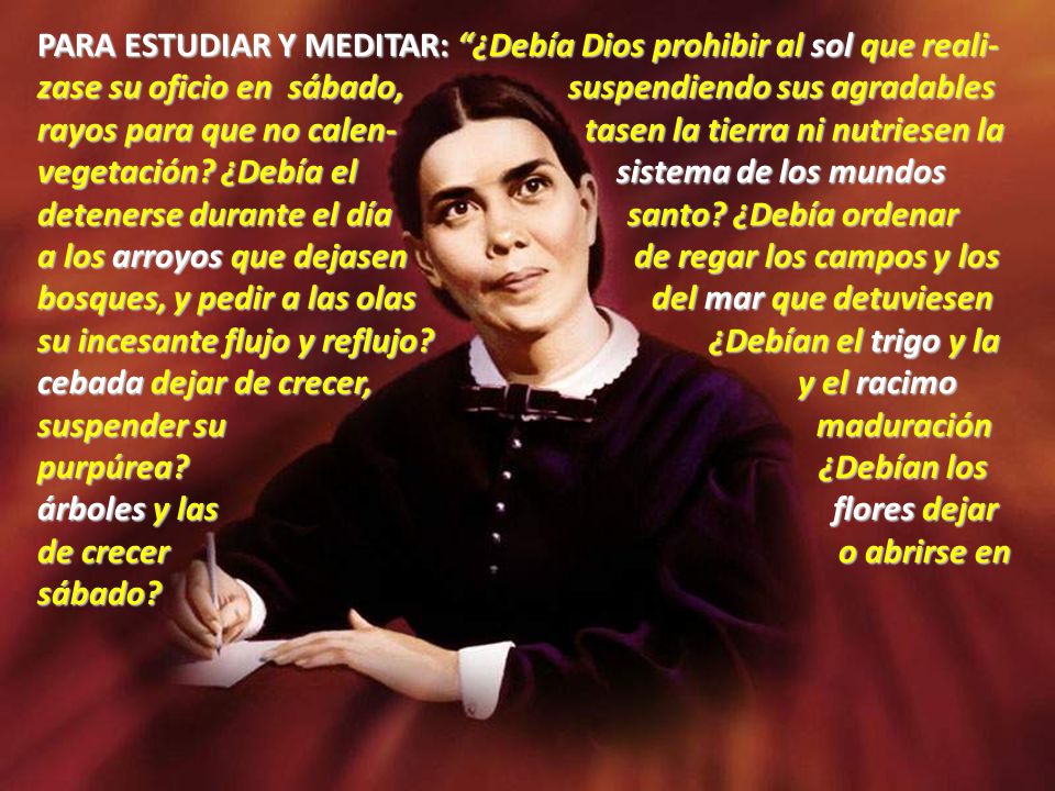 PARA ESTUDIAR Y MEDITAR: ¿Debía Dios prohibir al sol que reali-zase su oficio en sábado, suspendiendo sus agradables rayos para que no calen- tasen la tierra ni nutriesen la vegetación ¿Debía el sistema de los mundos detenerse durante el día santo ¿Debía ordenar