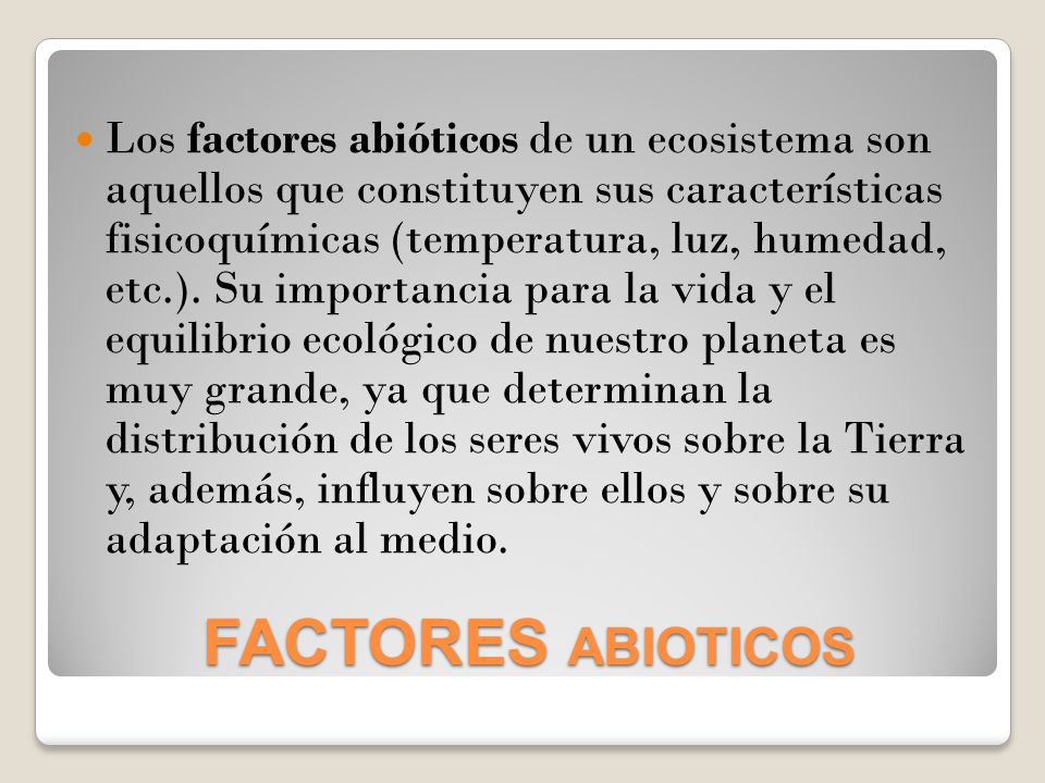 Los factores abióticos de un ecosistema son aquellos que constituyen sus características fisicoquímicas (temperatura, luz, humedad, etc.). Su importancia para la vida y el equilibrio ecológico de nuestro planeta es muy grande, ya que determinan la distribución de los seres vivos sobre la Tierra y, además, influyen sobre ellos y sobre su adaptación al medio.
