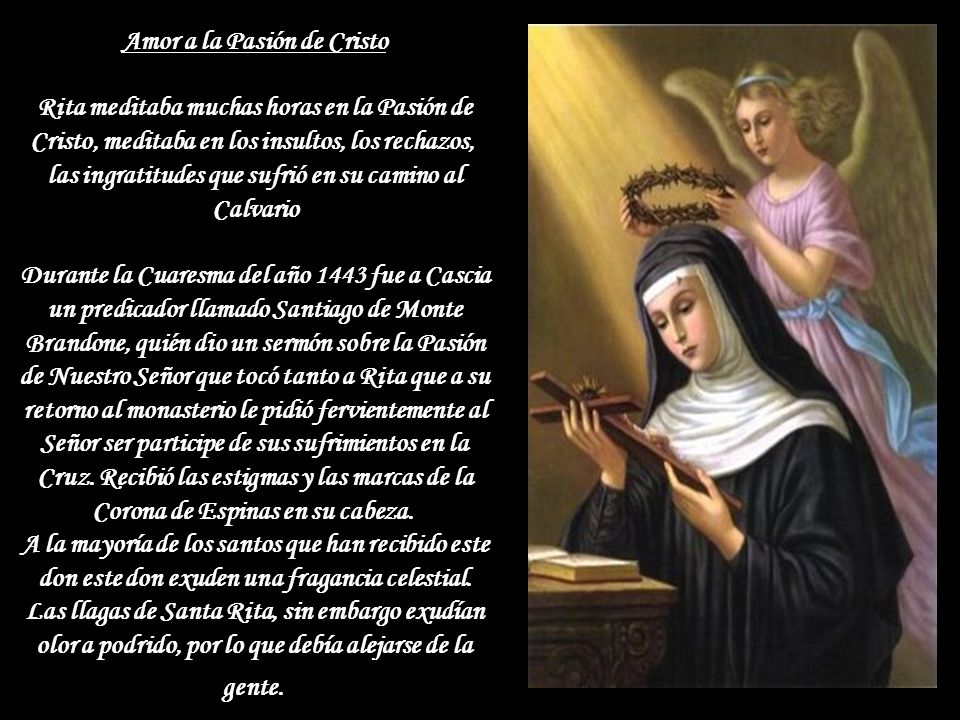 Amor a la Pasión de Cristo Rita meditaba muchas horas en la Pasión de Cristo, meditaba en los insultos, los rechazos, las ingratitudes que sufrió en su camino al Calvario Durante la Cuaresma del año 1443 fue a Cascia un predicador llamado Santiago de Monte Brandone, quién dio un sermón sobre la Pasión de Nuestro Señor que tocó tanto a Rita que a su retorno al monasterio le pidió fervientemente al Señor ser participe de sus sufrimientos en la Cruz.