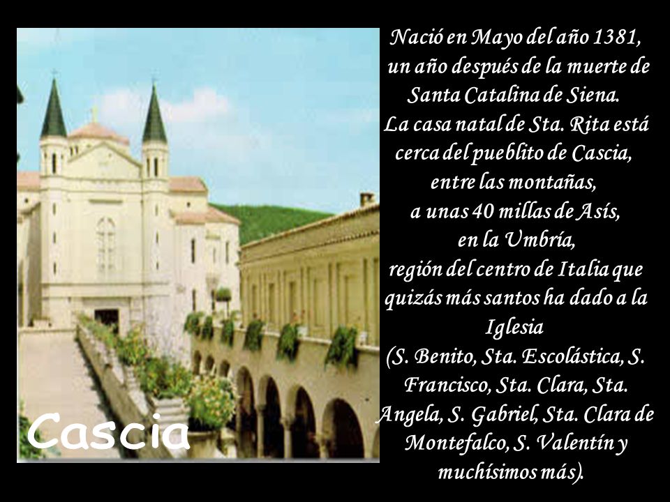 Nació en Mayo del año 1381, un año después de la muerte de Santa Catalina de Siena. La casa natal de Sta. Rita está cerca del pueblito de Cascia, entre las montañas, a unas 40 millas de Asís, en la Umbría, región del centro de Italia que quizás más santos ha dado a la Iglesia (S. Benito, Sta. Escolástica, S. Francisco, Sta. Clara, Sta. Angela, S. Gabriel, Sta. Clara de Montefalco, S. Valentín y muchísimos más).