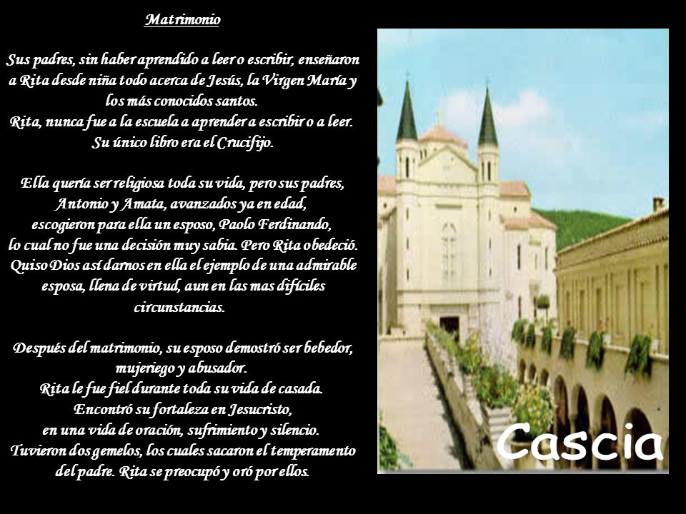 Matrimonio Sus padres, sin haber aprendido a leer o escribir, enseñaron a Rita desde niña todo acerca de Jesús, la Virgen María y los más conocidos santos. Rita, nunca fue a la escuela a aprender a escribir o a leer. Su único libro era el Crucifijo. Ella quería ser religiosa toda su vida, pero sus padres, Antonio y Amata, avanzados ya en edad, escogieron para ella un esposo, Paolo Ferdinando, lo cual no fue una decisión muy sabia. Pero Rita obedeció. Quiso Dios así darnos en ella el ejemplo de una admirable esposa, llena de virtud, aun en las mas difíciles circunstancias. Después del matrimonio, su esposo demostró ser bebedor, mujeriego y abusador. Rita le fue fiel durante toda su vida de casada. Encontró su fortaleza en Jesucristo, en una vida de oración, sufrimiento y silencio. Tuvieron dos gemelos, los cuales sacaron el temperamento del padre. Rita se preocupó y oró por ellos.