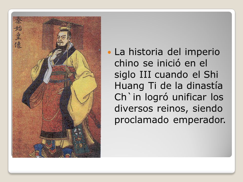 La historia del imperio chino se inició en el siglo III cuando el Shi Huang Ti de la dinastía Ch`in logró unificar los diversos reinos, siendo proclamado emperador.