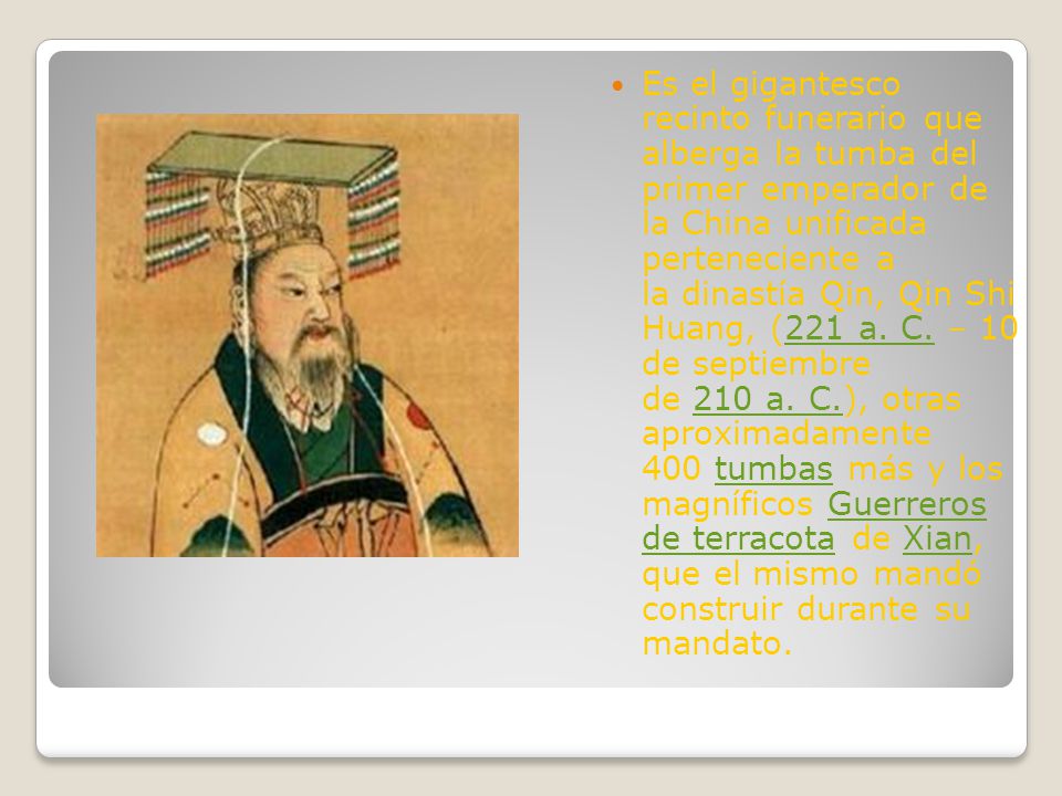 Es el gigantesco recinto funerario que alberga la tumba del primer emperador de la China unificada perteneciente a la dinastía Qin, Qin Shi Huang, (221 a. C. – 10 de septiembre de 210 a. C.), otras aproximadamente 400 tumbas más y los magníficos Guerreros de terracota de Xian, que el mismo mandó construir durante su mandato.