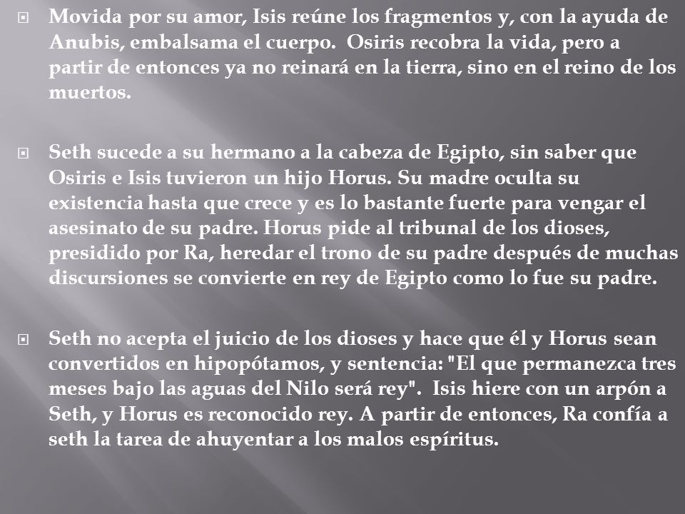 Movida por su amor, Isis reúne los fragmentos y, con la ayuda de Anubis, embalsama el cuerpo. Osiris recobra la vida, pero a partir de entonces ya no reinará en la tierra, sino en el reino de los muertos.