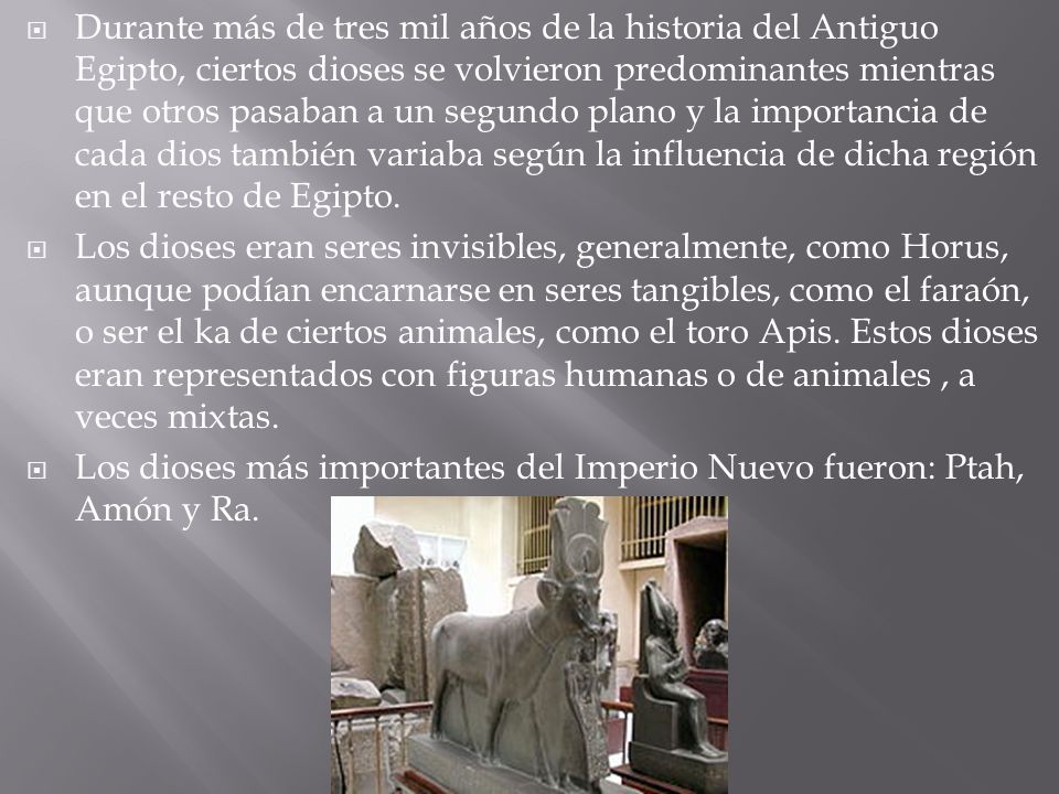 Durante más de tres mil años de la historia del Antiguo Egipto, ciertos dioses se volvieron predominantes mientras que otros pasaban a un segundo plano y la importancia de cada dios también variaba según la influencia de dicha región en el resto de Egipto.