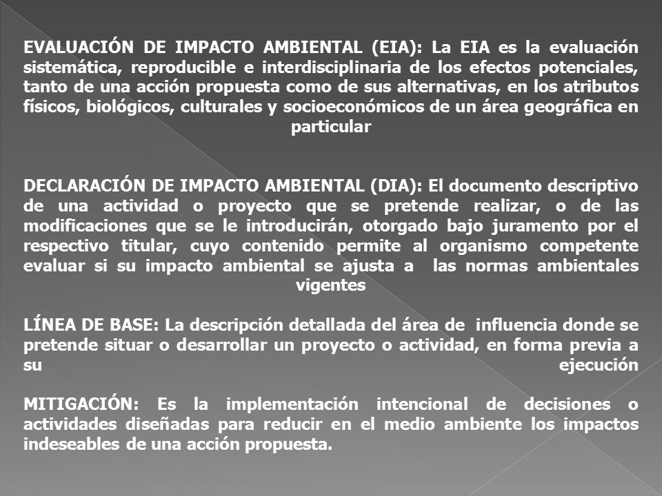 EVALUACIÓN DE IMPACTO AMBIENTAL (EIA): La EIA es la evaluación sistemática, reproducible e interdisciplinaria de los efectos potenciales, tanto de una acción propuesta como de sus alternativas, en los atributos físicos, biológicos, culturales y socioeconómicos de un área geográfica en particular DECLARACIÓN DE IMPACTO AMBIENTAL (DIA): El documento descriptivo de una actividad o proyecto que se pretende realizar, o de las modificaciones que se le introducirán, otorgado bajo juramento por el respectivo titular, cuyo contenido permite al organismo competente evaluar si su impacto ambiental se ajusta a las normas ambientales vigentes LÍNEA DE BASE: La descripción detallada del área de influencia donde se pretende situar o desarrollar un proyecto o actividad, en forma previa a su ejecución MITIGACIÓN: Es la implementación intencional de decisiones o actividades diseñadas para reducir en el medio ambiente los impactos indeseables de una acción propuesta.