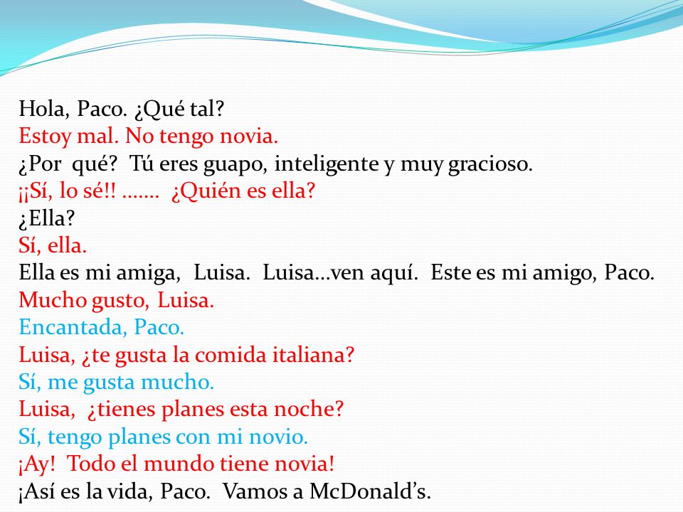 Hola, Paco. ¿Qué tal Estoy mal. No tengo novia. ¿Por qué Tú eres guapo, inteligente y muy gracioso.
