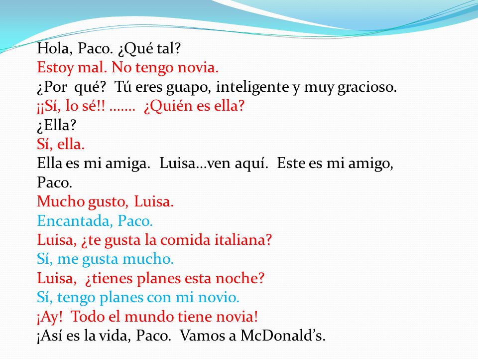 Hola, Paco. ¿Qué tal Estoy mal. No tengo novia. ¿Por qué Tú eres guapo, inteligente y muy gracioso.