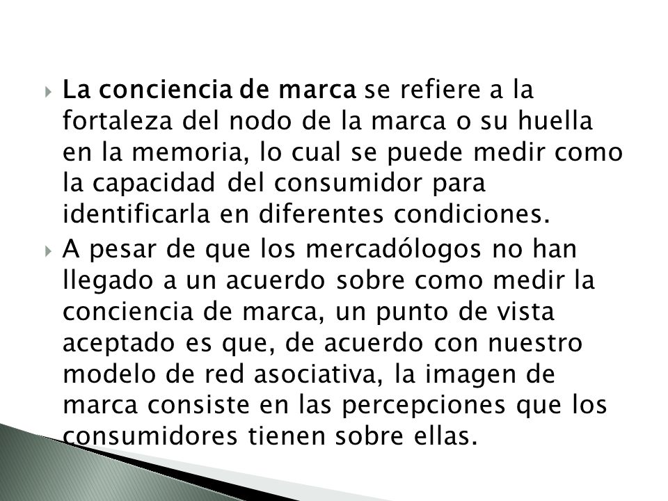 La conciencia de marca se refiere a la fortaleza del nodo de la marca o su huella en la memoria, lo cual se puede medir como la capacidad del consumidor para identificarla en diferentes condiciones.