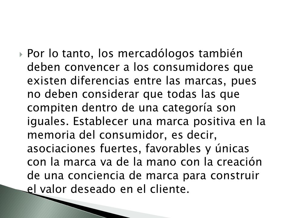 Por lo tanto, los mercadólogos también deben convencer a los consumidores que existen diferencias entre las marcas, pues no deben considerar que todas las que compiten dentro de una categoría son iguales.