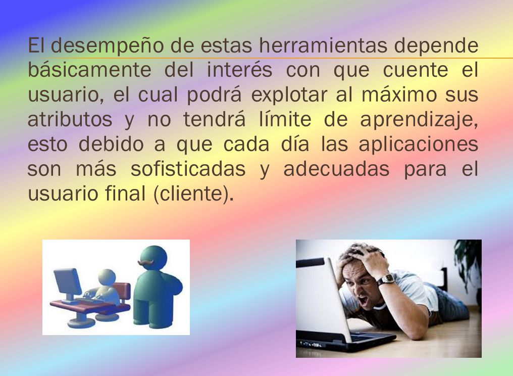 El desempeño de estas herramientas depende básicamente del interés con que cuente el usuario, el cual podrá explotar al máximo sus atributos y no tendrá límite de aprendizaje, esto debido a que cada día las aplicaciones son más sofisticadas y adecuadas para el usuario final (cliente).