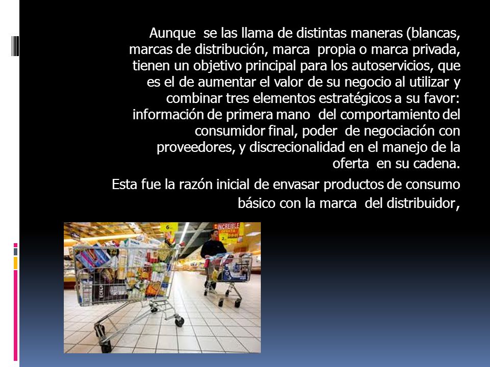 Aunque se las llama de distintas maneras (blancas, marcas de distribución, marca propia o marca privada, tienen un objetivo principal para los autoservicios, que es el de aumentar el valor de su negocio al utilizar y combinar tres elementos estratégicos a su favor: información de primera mano del comportamiento del consumidor final, poder de negociación con proveedores, y discrecionalidad en el manejo de la oferta en su cadena.