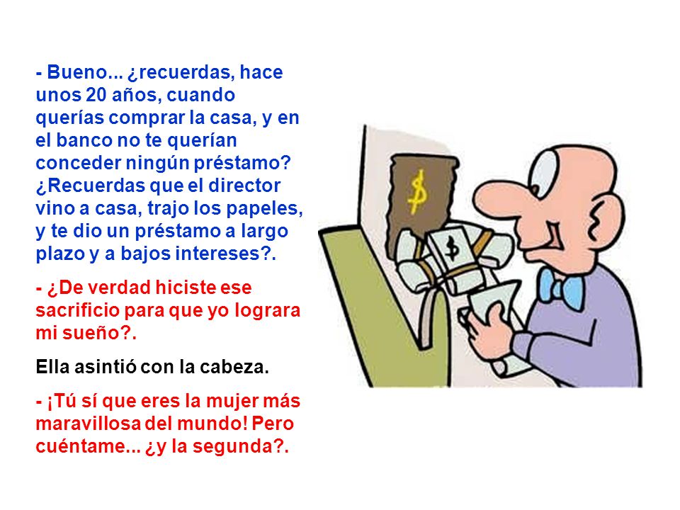 - Bueno... ¿recuerdas, hace unos 20 años, cuando querías comprar la casa, y en el banco no te querían conceder ningún préstamo ¿Recuerdas que el director vino a casa, trajo los papeles, y te dio un préstamo a largo plazo y a bajos intereses .