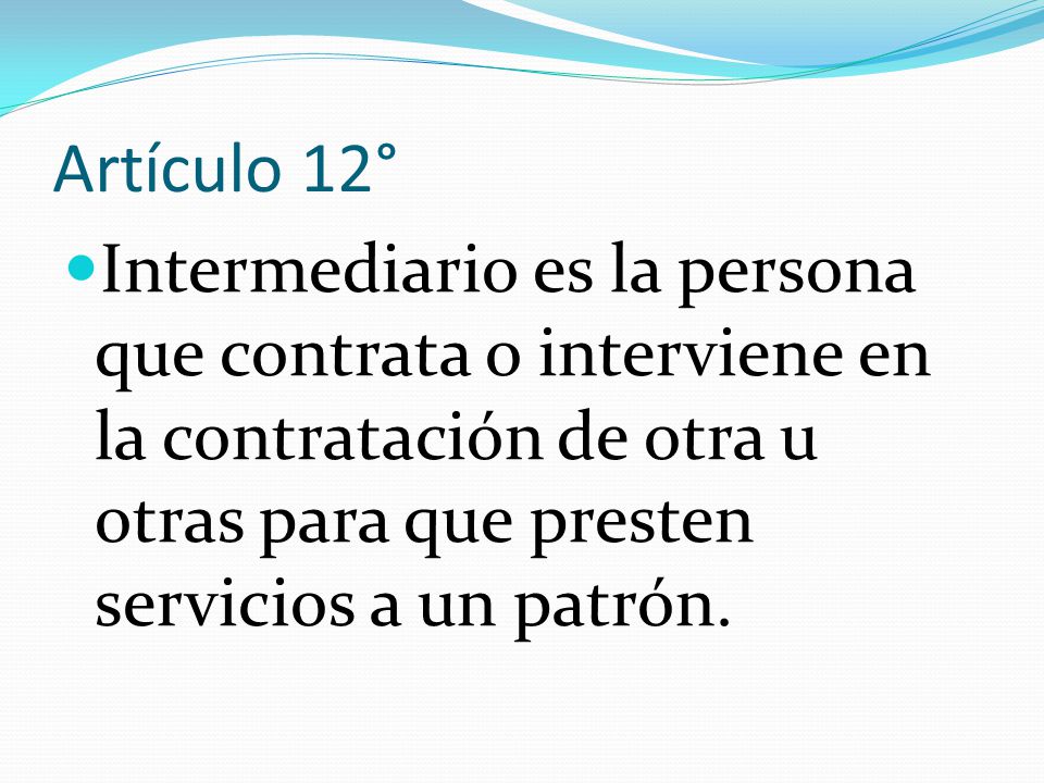 Artículo 12° Intermediario es la persona que contrata o interviene en la contratación de otra u otras para que presten servicios a un patrón.