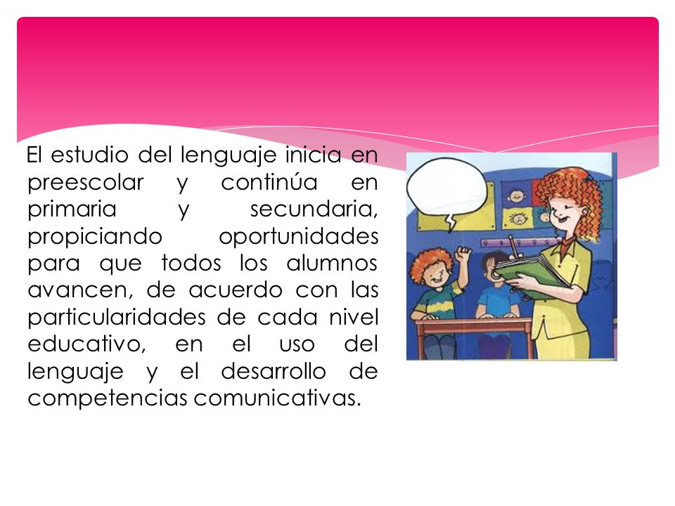 El estudio del lenguaje inicia en preescolar y continúa en primaria y secundaria, propiciando oportunidades para que todos los alumnos avancen, de acuerdo con las particularidades de cada nivel educativo, en el uso del lenguaje y el desarrollo de competencias comunicativas.