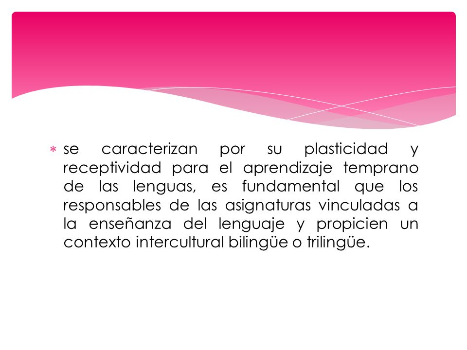 se caracterizan por su plasticidad y receptividad para el aprendizaje temprano de las lenguas, es fundamental que los responsables de las asignaturas vinculadas a la enseñanza del lenguaje y propicien un contexto intercultural bilingüe o trilingüe.