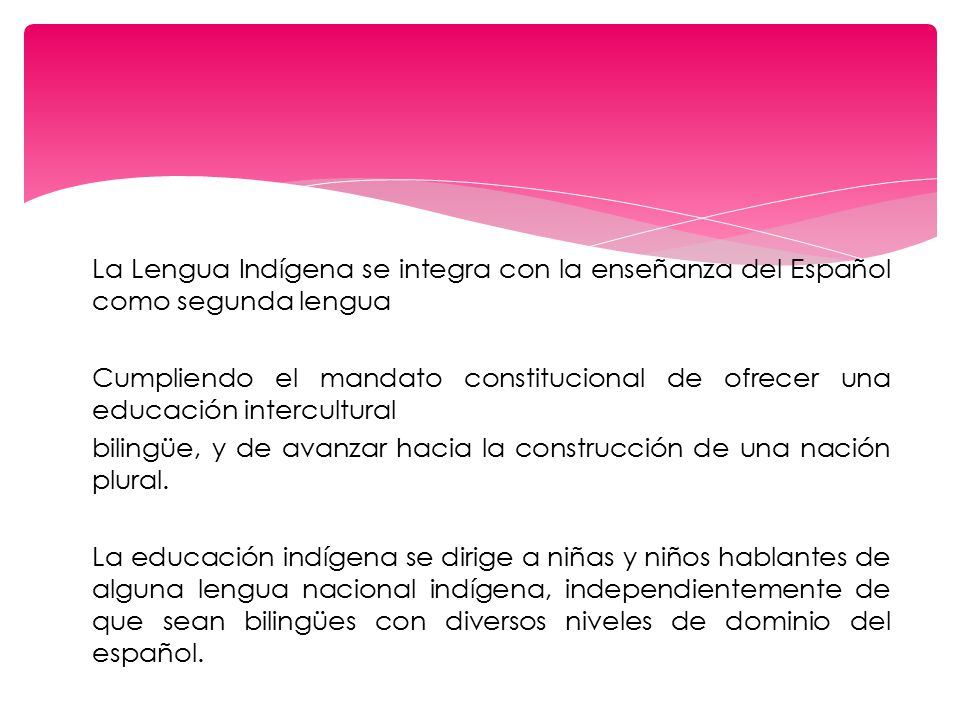 La Lengua Indígena se integra con la enseñanza del Español como segunda lengua Cumpliendo el mandato constitucional de ofrecer una educación intercultural bilingüe, y de avanzar hacia la construcción de una nación plural.