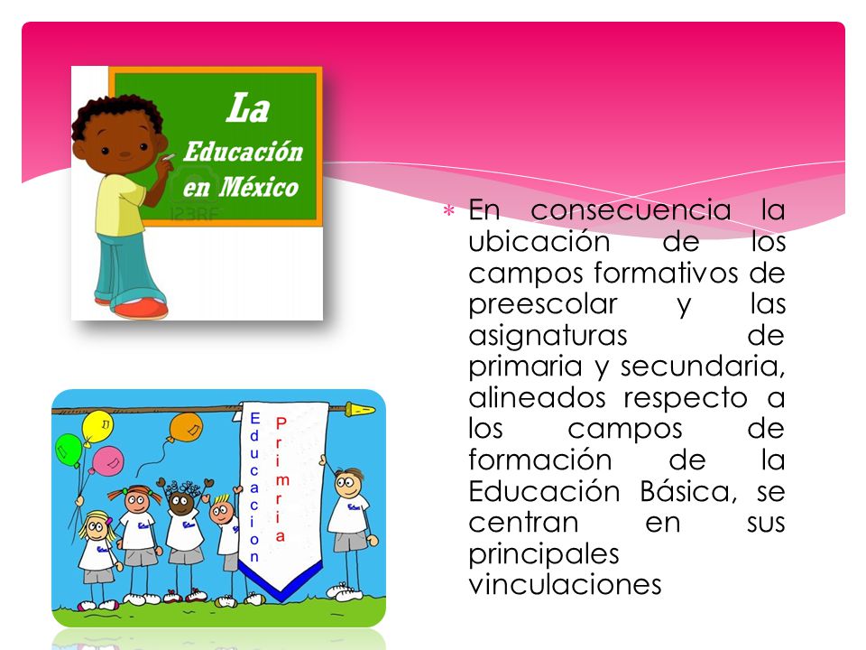 En consecuencia la ubicación de los campos formativos de preescolar y las asignaturas de primaria y secundaria, alineados respecto a los campos de formación de la Educación Básica, se centran en sus principales vinculaciones