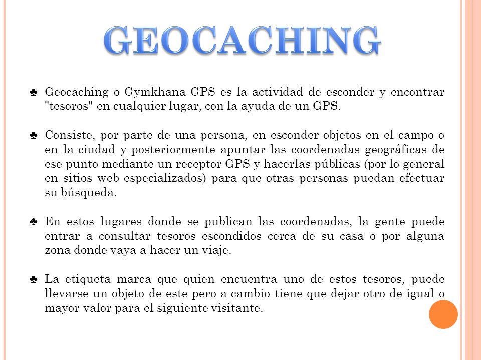 GEOCACHING Geocaching o Gymkhana GPS es la actividad de esconder y encontrar tesoros en cualquier lugar, con la ayuda de un GPS.