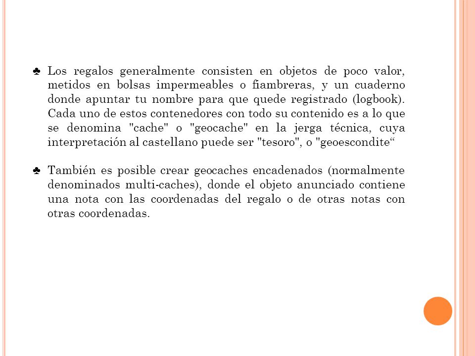 Los regalos generalmente consisten en objetos de poco valor, metidos en bolsas impermeables o fiambreras, y un cuaderno donde apuntar tu nombre para que quede registrado (logbook). Cada uno de estos contenedores con todo su contenido es a lo que se denomina cache o geocache en la jerga técnica, cuya interpretación al castellano puede ser tesoro , o geoescondite