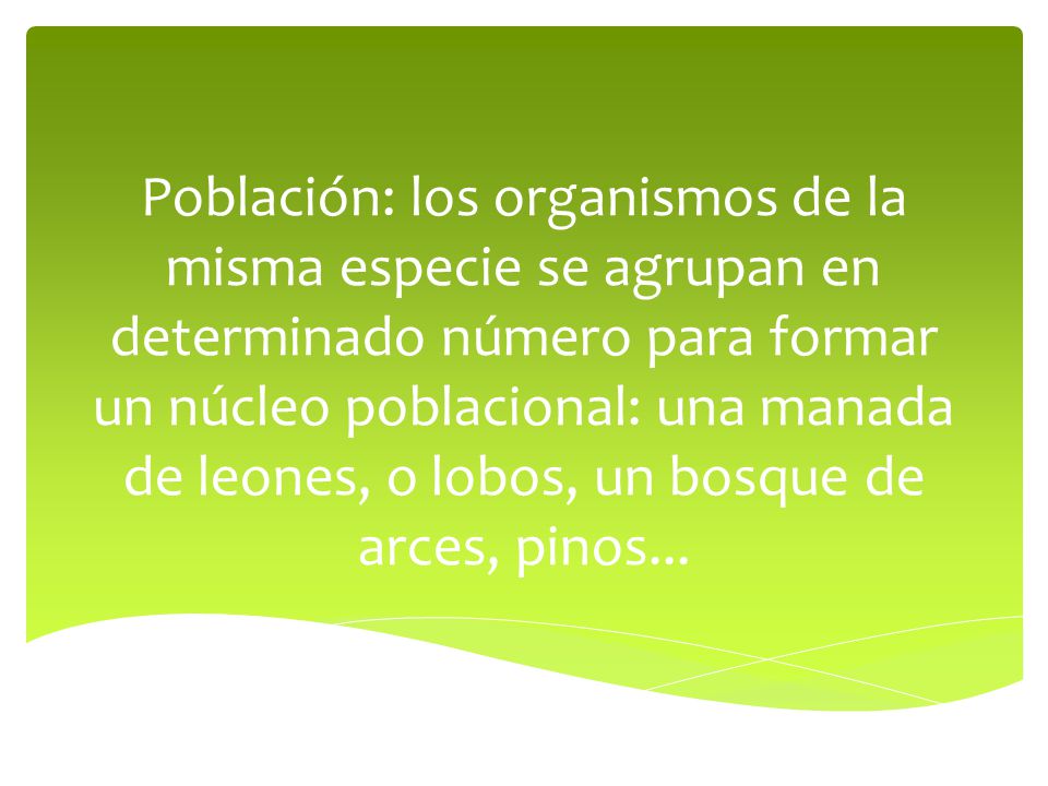 Población: los organismos de la misma especie se agrupan en determinado número para formar un núcleo poblacional: una manada de leones, o lobos, un bosque de arces, pinos...